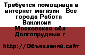 Требуется помощница в интернет-магазин - Все города Работа » Вакансии   . Московская обл.,Долгопрудный г.